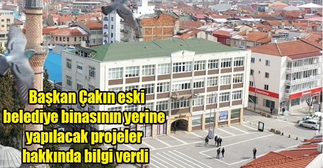 Başkan Çakın eski belediye binasının yerine yapılacak projeler hakkında bilgi verdi