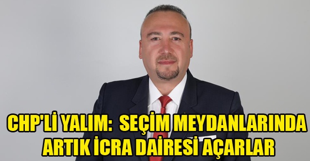 CHP#039;Lİ YALIM: SEÇİM MEYDANLARINDA ARTIK İCRA DAİRESİ AÇARLAR