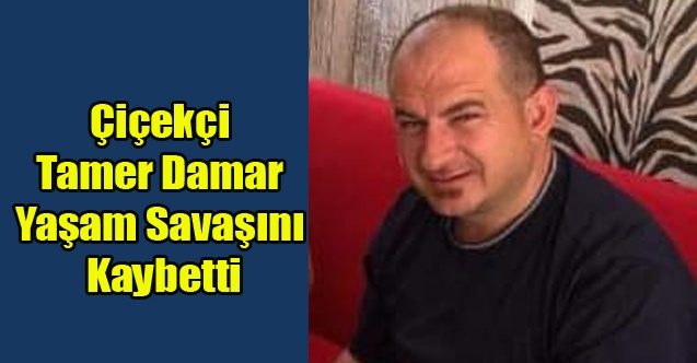 ÇİÇEKÇİ TAMER DAMAR YAŞAM SAVAŞINI KAYBETTİ