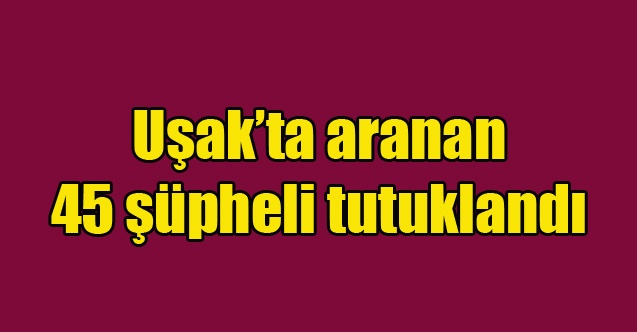 Uşakta aranan 45 şüpheli tutuklandı