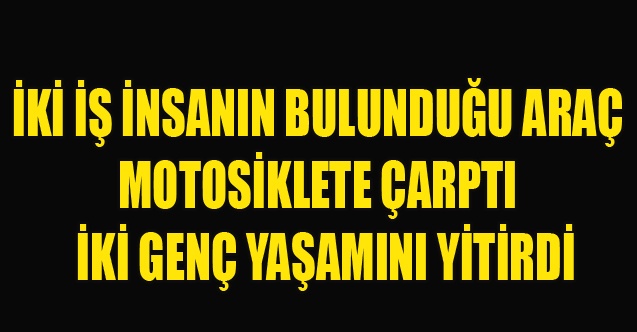 İKİ İŞ İNSANIN BULUNDUĞU ARAÇ MOTOSİKLETE ÇARPTI  İKİ GENÇ YAŞAMINI YİTİRDİ