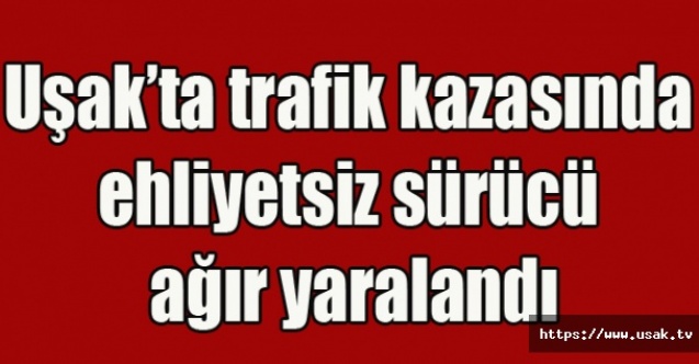Uşakta trafik kazasında ehliyetsiz sürücü ağır yaralandı