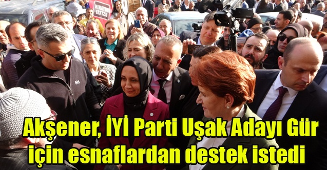 Akşener, İYİ Parti Uşak Adayı Gür için esnaflardan destek istedi