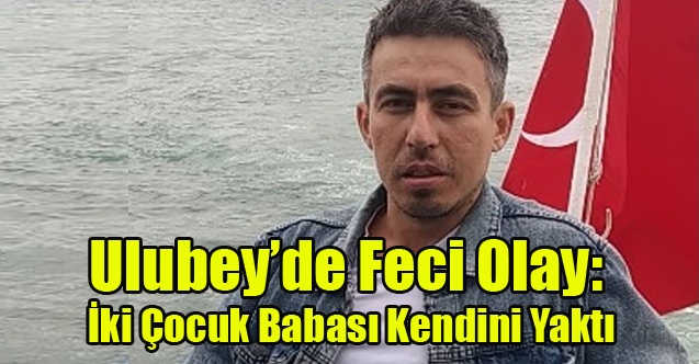 Ulubey’de Feci Olay: İki Çocuk Babası Kendisini Yakarak Hayatına Son Verdi
